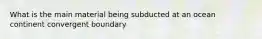 What is the main material being subducted at an ocean continent convergent boundary