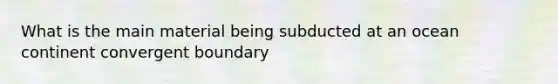 What is the main material being subducted at an ocean continent convergent boundary