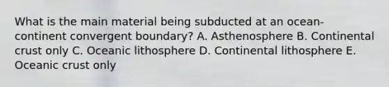 What is the main material being subducted at an ocean-continent convergent boundary? A. Asthenosphere B. Continental crust only C. Oceanic lithosphere D. Continental lithosphere E. Oceanic crust only