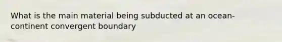 What is the main material being subducted at an ocean-continent convergent boundary