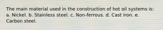 The main material used in the construction of hot oil systems is: a. Nickel. b. Stainless steel. c. Non-ferrous. d. Cast iron. e. Carbon steel.