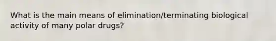 What is the main means of elimination/terminating biological activity of many polar drugs?