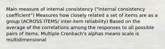 Main measure of internal consistency ("internal consistency coefficient") Measures how closely related a set of items are as a group (ACROSS ITEMS/ inter-item reliability) Based on the average of the correlations among the responses to all possible pairs of items. Multiple Cronbach's alphas means scale is multidimensional