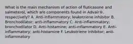 What is the main mechanism of action of fluticasone and salmeterol, which are components found in Advair®, respectively? A. Anti-inflammatory; leukotriene inhibitor B. Bronchodilator; anti-inflammatory C. Anti-inflammatory; bronchodilator D. Anti-histamine; anti-inflammatory E. Anti-inflammatory; anti-histamine F. Leukotriene inhibitor; anti-inflammatory