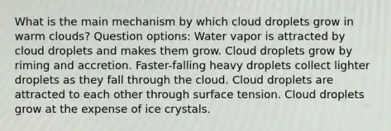 What is the main mechanism by which cloud droplets grow in warm clouds? Question options: Water vapor is attracted by cloud droplets and makes them grow. Cloud droplets grow by riming and accretion. Faster-falling heavy droplets collect lighter droplets as they fall through the cloud. Cloud droplets are attracted to each other through surface tension. Cloud droplets grow at the expense of ice crystals.