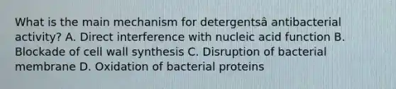 What is the main mechanism for detergentsâ antibacterial activity? A. Direct interference with nucleic acid function B. Blockade of cell wall synthesis C. Disruption of bacterial membrane D. Oxidation of bacterial proteins