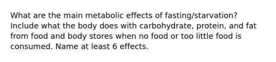 What are the main metabolic effects of fasting/starvation? Include what the body does with carbohydrate, protein, and fat from food and body stores when no food or too little food is consumed. Name at least 6 effects.