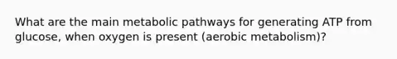 What are the main metabolic pathways for generating ATP from glucose, when oxygen is present (aerobic metabolism)?