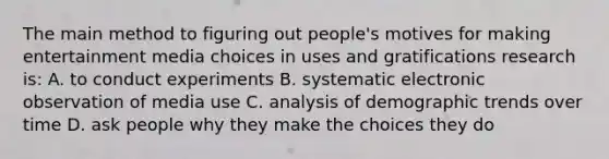 The main method to figuring out people's motives for making entertainment media choices in uses and gratifications research is: A. to conduct experiments B. systematic electronic observation of media use C. analysis of demographic trends over time D. ask people why they make the choices they do