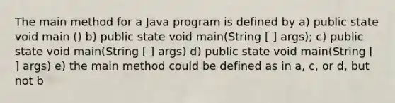 The main method for a Java program is defined by a) public state void main () b) public state void main(String [ ] args); c) public state void main(String [ ] args) d) public state void main(String [ ] args) e) the main method could be defined as in a, c, or d, but not b