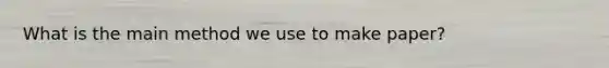 What is the main method we use to make paper?