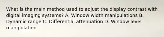 What is the main method used to adjust the display contrast with digital imaging systems? A. Window width manipulations B. Dynamic range C. Differential attenuation D. Window level manipulation