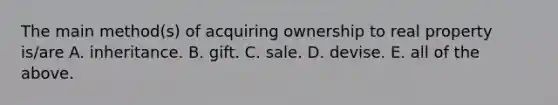 The main method(s) of acquiring ownership to real property is/are A. inheritance. B. gift. C. sale. D. devise. E. all of the above.