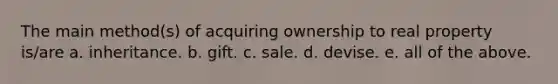 The main method(s) of acquiring ownership to real property is/are a. inheritance. b. gift. c. sale. d. devise. e. all of the above.