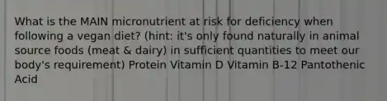 What is the MAIN micronutrient at risk for deficiency when following a vegan diet? (hint: it's only found naturally in animal source foods (meat & dairy) in sufficient quantities to meet our body's requirement) Protein Vitamin D Vitamin B-12 Pantothenic Acid