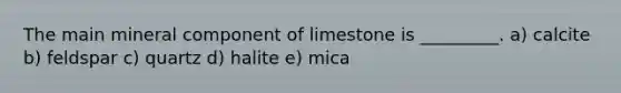 The main mineral component of limestone is _________. a) calcite b) feldspar c) quartz d) halite e) mica