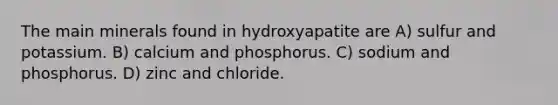 The main minerals found in hydroxyapatite are A) sulfur and potassium. B) calcium and phosphorus. C) sodium and phosphorus. D) zinc and chloride.