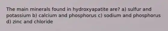 The main minerals found in hydroxyapatite are? a) sulfur and potassium b) calcium and phosphorus c) sodium and phosphorus d) zinc and chloride