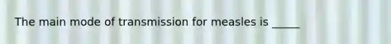 The main mode of transmission for measles is _____