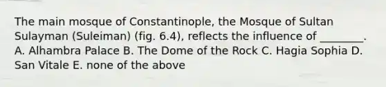 The main mosque of Constantinople, the Mosque of Sultan Sulayman (Suleiman) (fig. 6.4), reflects the influence of ________. A. Alhambra Palace B. The Dome of the Rock C. Hagia Sophia D. San Vitale E. none of the above