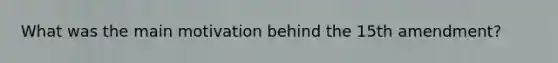 What was the main motivation behind the 15th amendment?