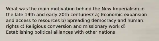 What was the main motivation behind the New Imperialism in the late 19th and early 20th centuries? a) Economic expansion and access to resources b) Spreading democracy and human rights c) Religious conversion and missionary work d) Establishing political alliances with other nations