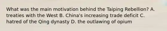 What was the main motivation behind the Taiping Rebellion? A. treaties with the West B. China's increasing trade deficit C. hatred of the Qing dynasty D. the outlawing of opium