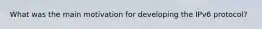 What was the main motivation for developing the IPv6 protocol?