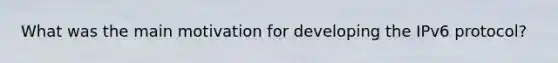 What was the main motivation for developing the IPv6 protocol?