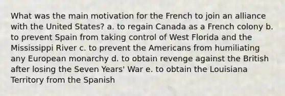 What was the main motivation for the French to join an alliance with the United States? a. to regain Canada as a French colony b. to prevent Spain from taking control of West Florida and the Mississippi River c. to prevent the Americans from humiliating any European monarchy d. to obtain revenge against the British after losing the Seven Years' War e. to obtain the Louisiana Territory from the Spanish