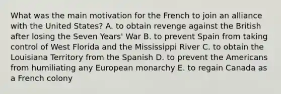 What was the main motivation for the French to join an alliance with the United States? A. to obtain revenge against the British after losing the Seven Years' War B. to prevent Spain from taking control of West Florida and the Mississippi River C. to obtain the Louisiana Territory from the Spanish D. to prevent the Americans from humiliating any European monarchy E. to regain Canada as a French colony