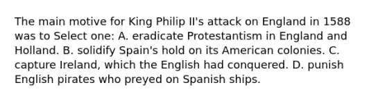 The main motive for King Philip II's attack on England in 1588 was to Select one: A. eradicate Protestantism in England and Holland. B. solidify Spain's hold on its American colonies. C. capture Ireland, which the English had conquered. D. punish English pirates who preyed on Spanish ships.