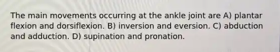 The main movements occurring at the ankle joint are A) plantar flexion and dorsiflexion. B) inversion and eversion. C) abduction and adduction. D) supination and pronation.