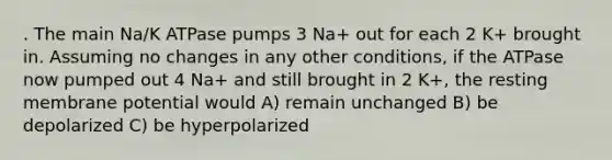 . The main Na/K ATPase pumps 3 Na+ out for each 2 K+ brought in. Assuming no changes in any other conditions, if the ATPase now pumped out 4 Na+ and still brought in 2 K+, the resting membrane potential would A) remain unchanged B) be depolarized C) be hyperpolarized