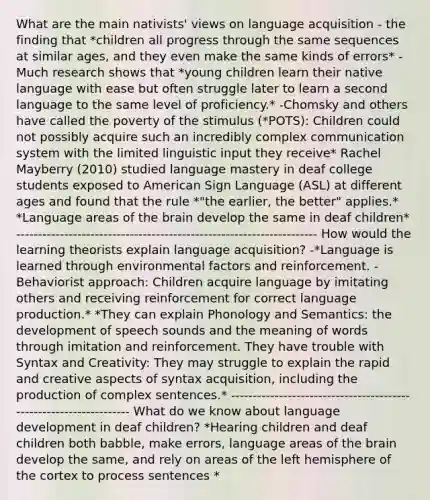 What are the main nativists' views on language acquisition - the finding that *children all progress through the same sequences at similar ages, and they even make the same kinds of errors* -Much research shows that *young children learn their native language with ease but often struggle later to learn a second language to the same level of proficiency.* -Chomsky and others have called the poverty of the stimulus (*POTS): Children could not possibly acquire such an incredibly complex communication system with the limited linguistic input they receive* Rachel Mayberry (2010) studied language mastery in deaf college students exposed to American Sign Language (ASL) at different ages and found that the rule *"the earlier, the better" applies.* *Language areas of the brain develop the same in deaf children* --------------------------------------------------------------------- How would the learning theorists explain language acquisition? -*Language is learned through environmental factors and reinforcement. -Behaviorist approach: Children acquire language by imitating others and receiving reinforcement for correct language production.* *They can explain Phonology and Semantics: the development of speech sounds and the meaning of words through imitation and reinforcement. They have trouble with Syntax and Creativity: They may struggle to explain the rapid and creative aspects of syntax acquisition, including the production of complex sentences.* ------------------------------------------------------------------- What do we know about language development in deaf children? *Hearing children and deaf children both babble, make errors, language areas of the brain develop the same, and rely on areas of the left hemisphere of the cortex to process sentences *