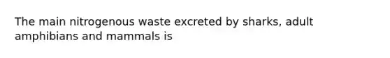 The main nitrogenous waste excreted by sharks, adult amphibians and mammals is