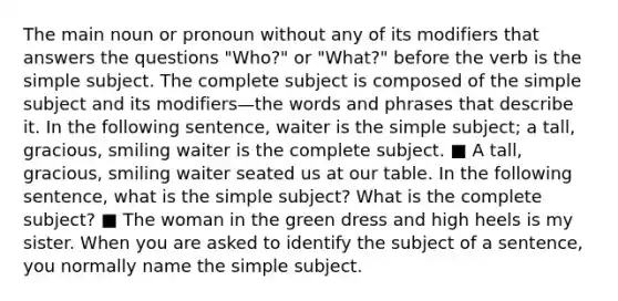 The main noun or pronoun without any of its modifiers that answers the questions "Who?" or "What?" before the verb is the simple subject. The complete subject is composed of the simple subject and its modifiers—the words and phrases that describe it. In the following sentence, waiter is the simple subject; a tall, gracious, smiling waiter is the complete subject. ■ A tall, gracious, smiling waiter seated us at our table. In the following sentence, what is the simple subject? What is the complete subject? ■ The woman in the green dress and high heels is my sister. When you are asked to identify the subject of a sentence, you normally name the simple subject.