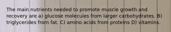 The main nutrients needed to promote muscle growth and recovery are a) glucose molecules from larger carbohydrates. B) triglycerides from fat. C) amino acids from proteins D) vitamins.