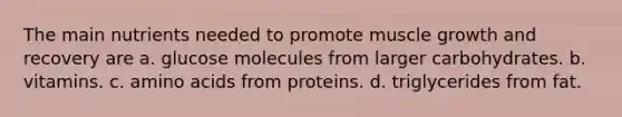 The main nutrients needed to promote muscle growth and recovery are a. glucose molecules from larger carbohydrates. b. vitamins. c. amino acids from proteins. d. triglycerides from fat.