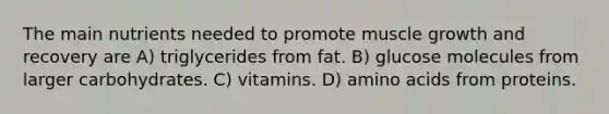 The main nutrients needed to promote muscle growth and recovery are A) triglycerides from fat. B) glucose molecules from larger carbohydrates. C) vitamins. D) <a href='https://www.questionai.com/knowledge/k9gb720LCl-amino-acids' class='anchor-knowledge'>amino acids</a> from proteins.