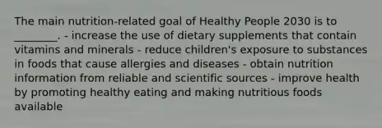 The main nutrition-related goal of Healthy People 2030 is to ________. - increase the use of dietary supplements that contain vitamins and minerals - reduce children's exposure to substances in foods that cause allergies and diseases - obtain nutrition information from reliable and scientific sources - improve health by promoting healthy eating and making nutritious foods available