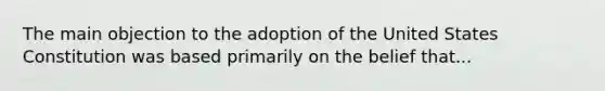 The main objection to the adoption of the United States Constitution was based primarily on the belief that...