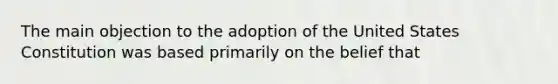 The main objection to the adoption of the United States Constitution was based primarily on the belief that