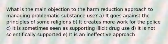 What is the main objection to the harm reduction approach to managing problematic substance use? a) It goes against the principles of some religions b) It creates more work for the police c) It is sometimes seen as supporting illicit drug use d) It is not scientifically-supported e) It is an ineffective approach