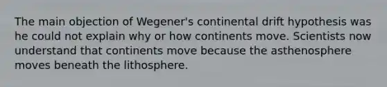 The main objection of Wegener's continental drift hypothesis was he could not explain why or how continents move. Scientists now understand that continents move because the asthenosphere moves beneath the lithosphere.