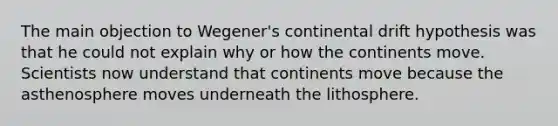 The main objection to Wegener's continental drift hypothesis was that he could not explain why or how the continents move. Scientists now understand that continents move because the asthenosphere moves underneath the lithosphere.