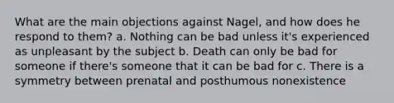 What are the main objections against Nagel, and how does he respond to them? a. Nothing can be bad unless it's experienced as unpleasant by the subject b. Death can only be bad for someone if there's someone that it can be bad for c. There is a symmetry between prenatal and posthumous nonexistence