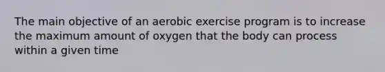 The main objective of an aerobic exercise program is to increase the maximum amount of oxygen that the body can process within a given time