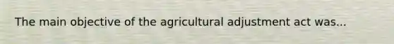 The main objective of the agricultural adjustment act was...