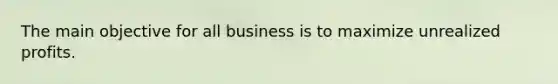 The main objective for all business is to maximize unrealized profits.